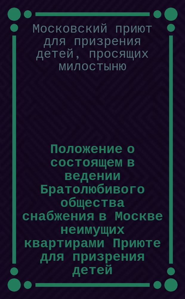 Положение о состоящем в ведении Братолюбивого общества снабжения в Москве неимущих квартирами Приюте для призрения детей, просящих милостыни : Утв. 10/30 ноября 1885 г