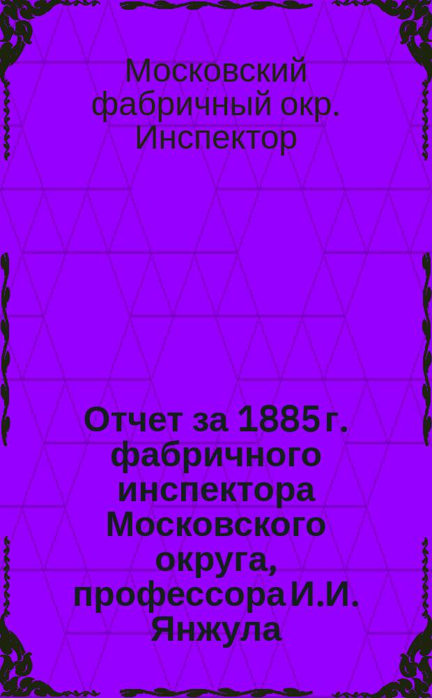 Отчет за 1885 г. фабричного инспектора Московского округа, профессора И.И. Янжула