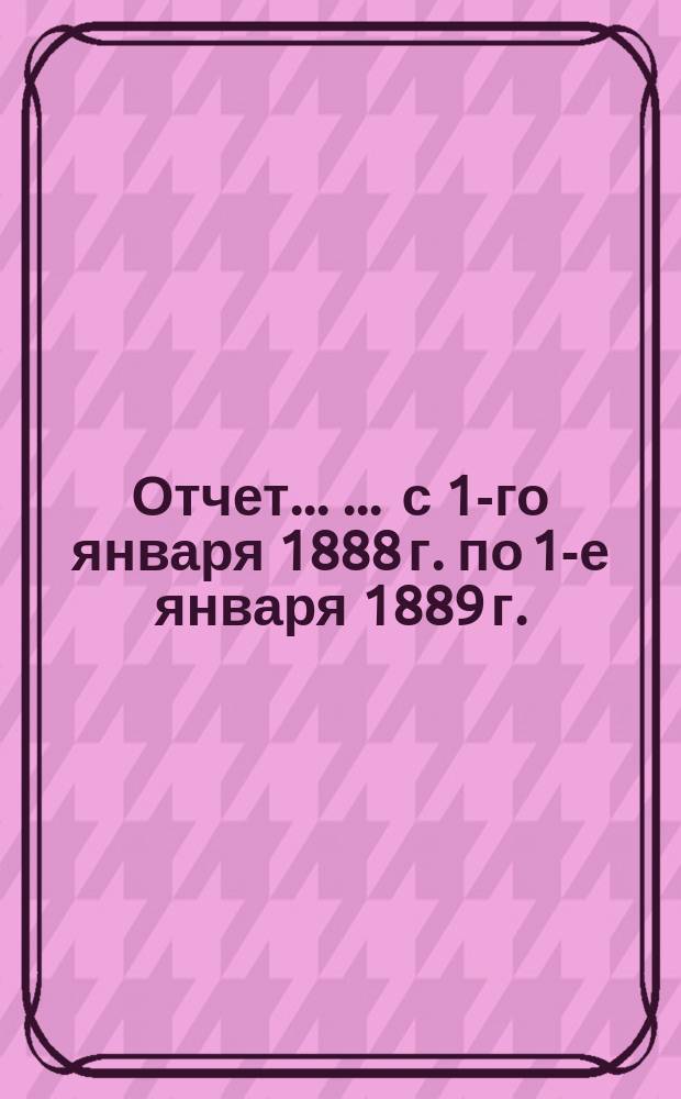 Отчет ... ... с 1-го января 1888 г. по 1-е января 1889 г.