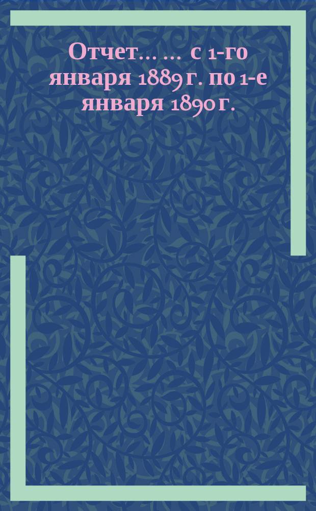 Отчет ... ... с 1-го января 1889 г. по 1-е января 1890 г.