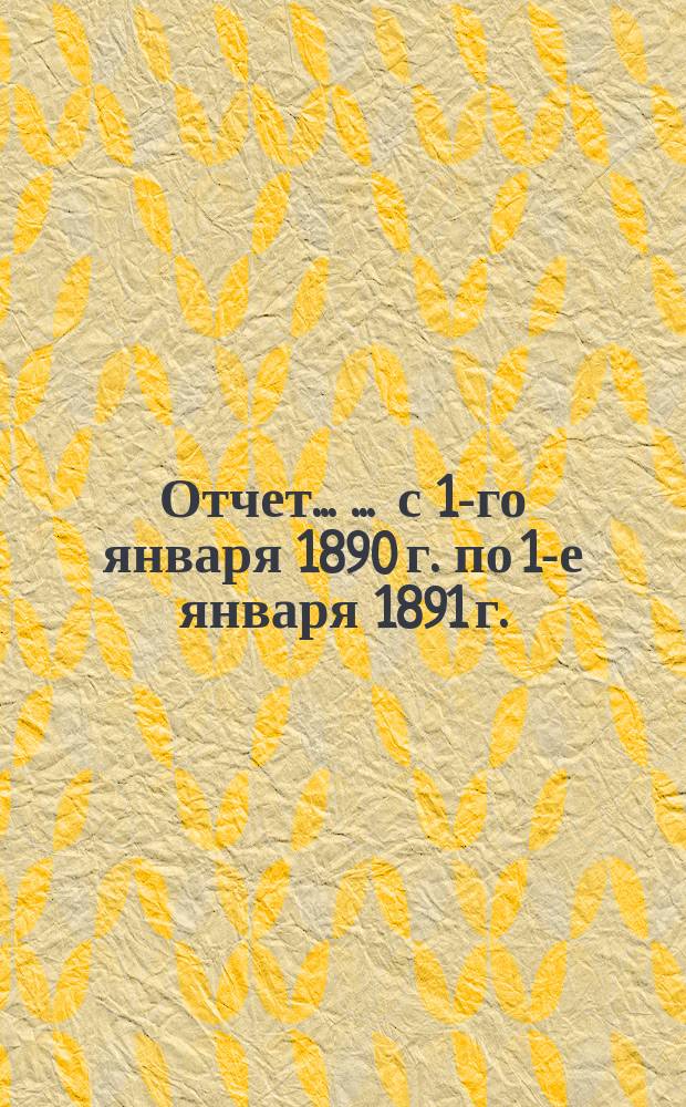 Отчет ... ... с 1-го января 1890 г. по 1-е января 1891 г.