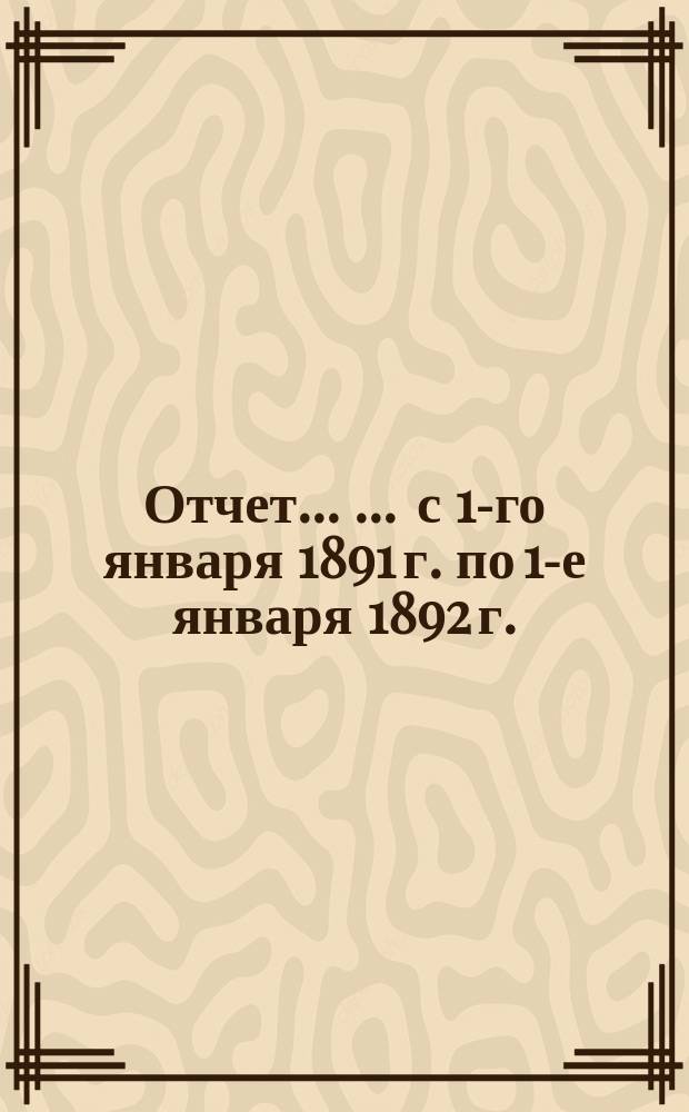 Отчет ... ... с 1-го января 1891 г. по 1-е января 1892 г.