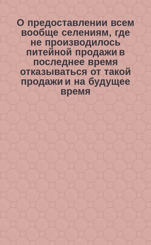 О предоставлении всем вообще селениям, где не производилось питейной продажи в последнее время отказываться от такой продажи и на будущее время : Дополнительное распоряжение, вышедшее во время печатания книги Правила о раздробительной продаже напитков