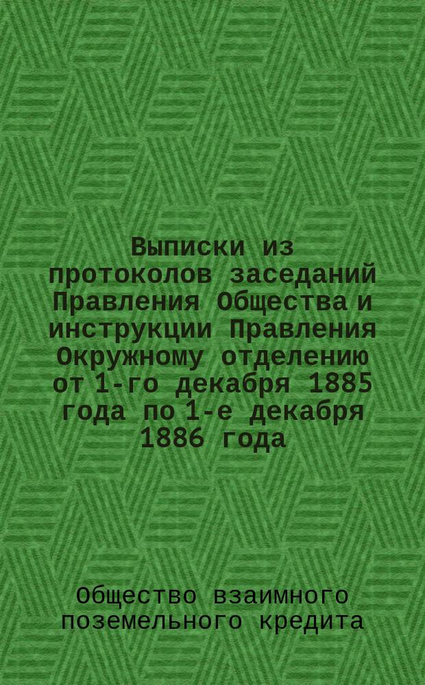 Выписки из протоколов заседаний Правления Общества и инструкции Правления Окружному отделению от 1-го декабря 1885 года по 1-е декабря 1886 года, имеющие наибольший интерес для г. г. заемщиков Общества и два сообщения г. министра финансов на ходатайство Правления Общества о понижении срочных платежей