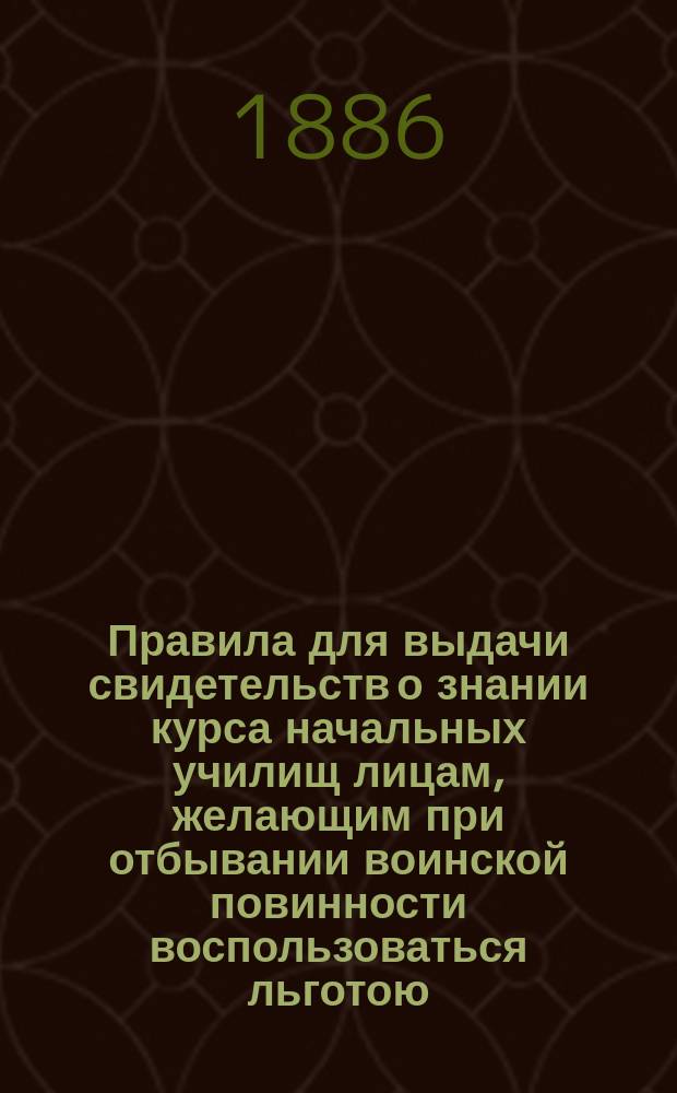 Правила для выдачи свидетельств о знании курса начальных училищ лицам, желающим при отбывании воинской повинности воспользоваться льготою, определенною п. 4 ст. 56 Устава о воинской повинности : Утв. М-вом нар. просв. 16/XI 1885 г.