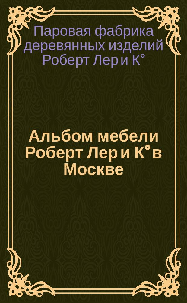 Альбом мебели Роберт Лер и К° в Москве : Паровая ф-ка деревянных изделий : Глав. агентство ф-ки америк. фанерных сидений Гарднер и К° в Нью-Йорке