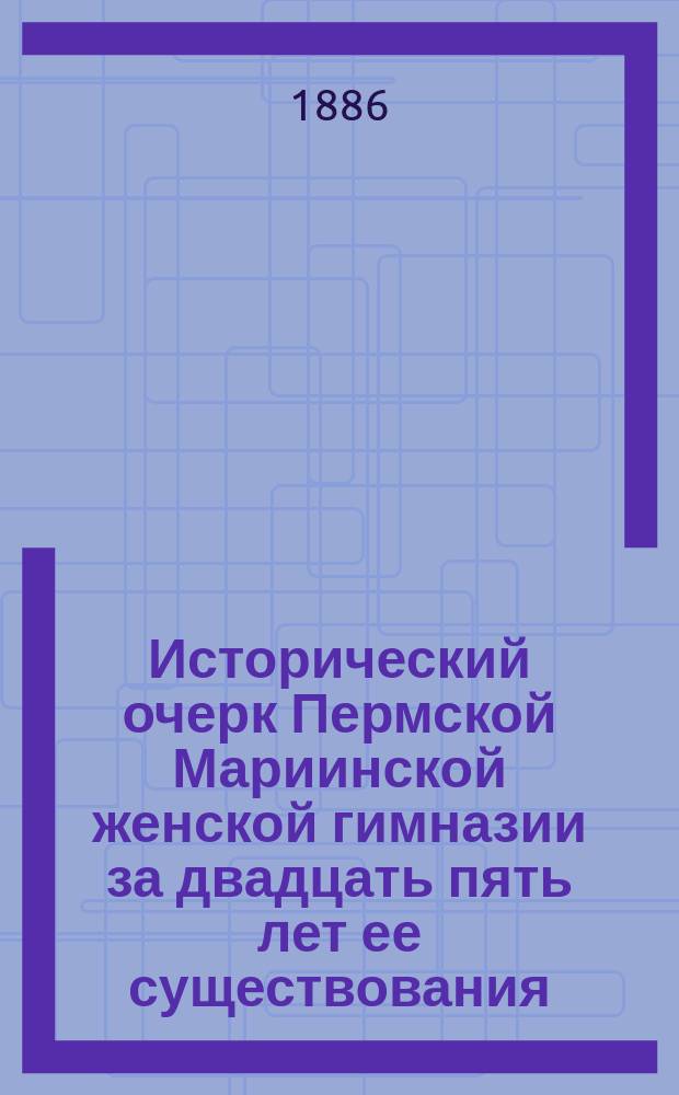 Исторический очерк Пермской Мариинской женской гимназии за двадцать пять лет ее существования : (С 1861 по 1886 год)