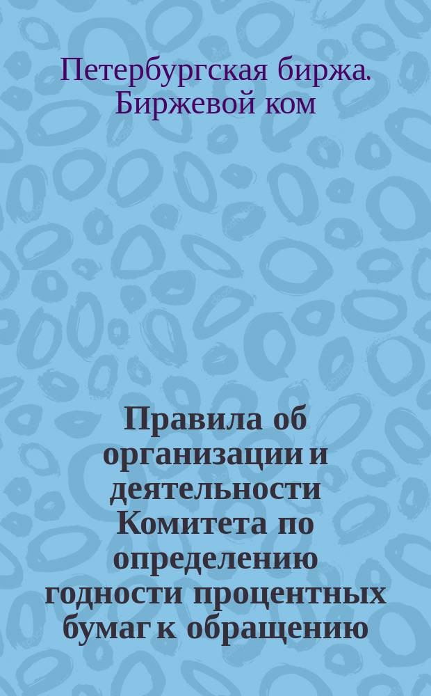 Правила об организации и деятельности Комитета по определению годности процентных бумаг к обращению : (Утв. Общим собранием гласных С.-Петербургск. биржи 18-го февр. 1886 г.)