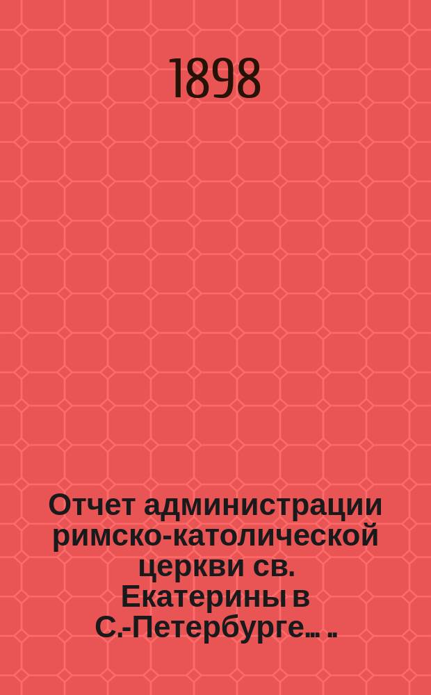 Отчет администрации римско-католической церкви св. Екатерины в С.-Петербурге ... ... за время с 1 января 1894 по 1 января 1898 г.