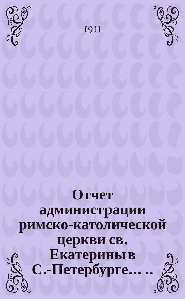 Отчет администрации римско-католической церкви св. Екатерины в С.-Петербурге ... ... за время с 1 января 1908 г. по 1 января 1911 г.