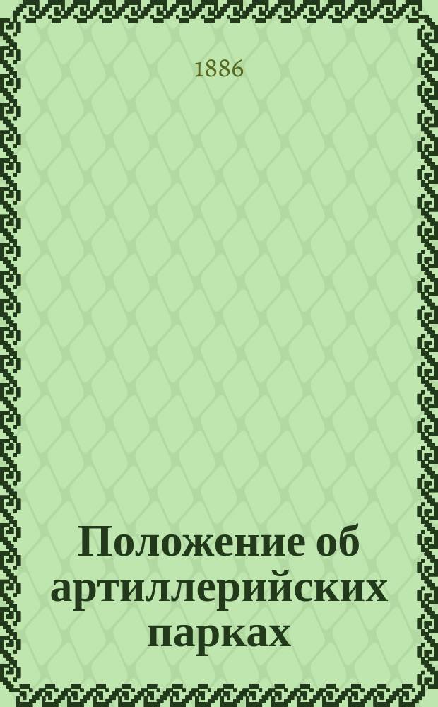 Положение об артиллерийских парках : Утв. 19 мая 1886 г.