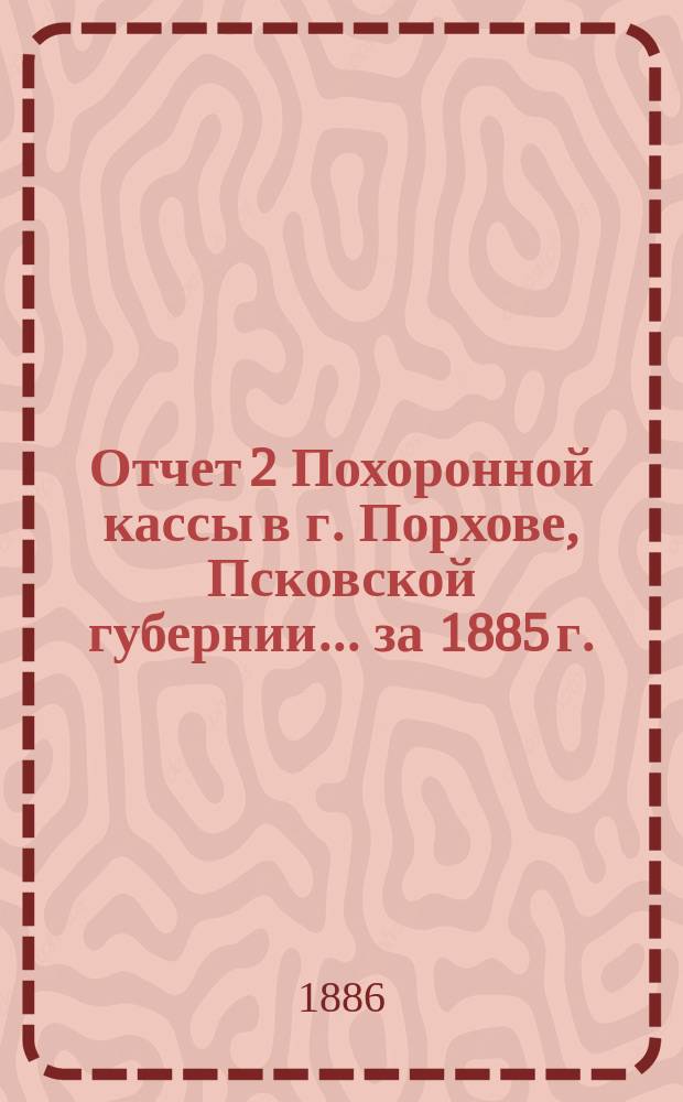 Отчет 2 Похоронной кассы в г. Порхове, Псковской губернии... ... [за 1885 г.]