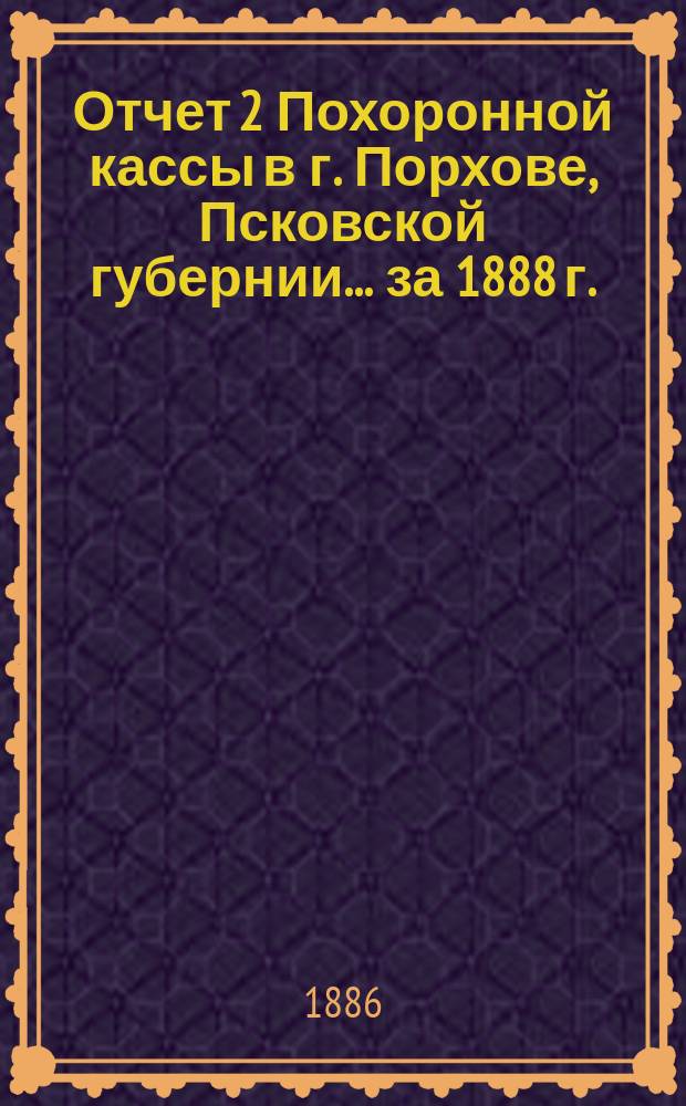 Отчет 2 Похоронной кассы в г. Порхове, Псковской губернии... ... [за 1888 г.]
