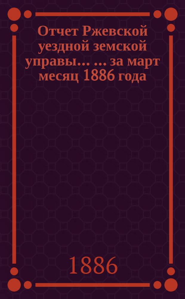 Отчет Ржевской уездной земской управы ... ... за март месяц 1886 года