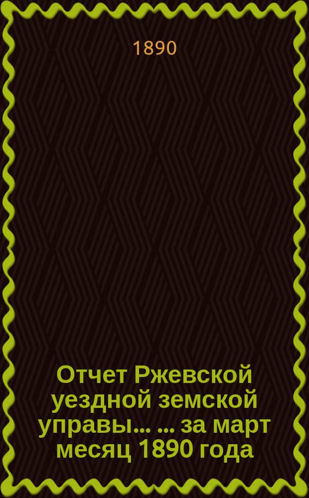Отчет Ржевской уездной земской управы ... ... за март месяц 1890 года