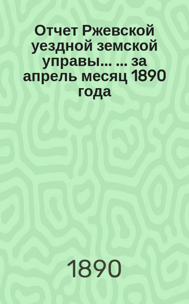 Отчет Ржевской уездной земской управы ... ... за апрель месяц 1890 года