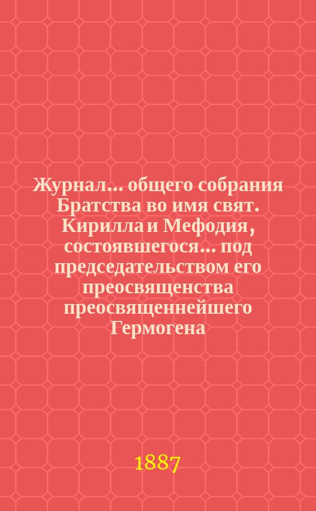 Журнал ... общего собрания Братства во имя свят. Кирилла и Мефодия, состоявшегося ... под председательством его преосвященства преосвященнейшего Гермогена, епископа Псковского и Порховского. ... 12 апреля 1887 года