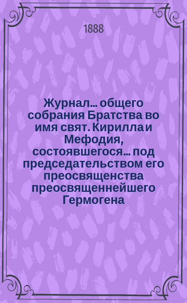 Журнал ... общего собрания Братства во имя свят. Кирилла и Мефодия, состоявшегося ... под председательством его преосвященства преосвященнейшего Гермогена, епископа Псковского и Порховского. ... 10 апреля 1888 года