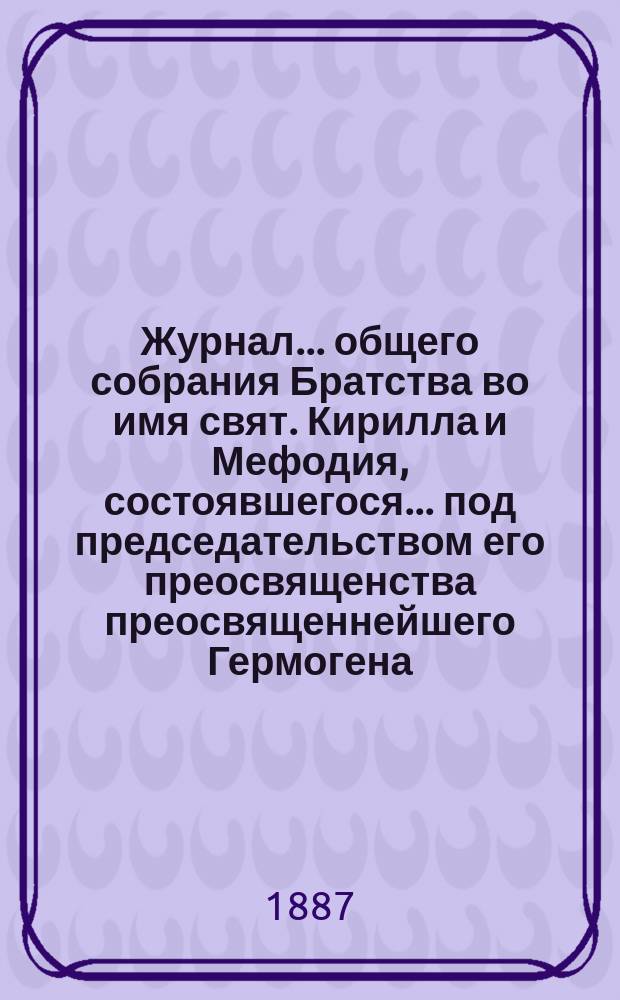 Журнал ... общего собрания Братства во имя свят. Кирилла и Мефодия, состоявшегося ... под председательством его преосвященства преосвященнейшего Гермогена, епископа Псковского и Порховского. ... 1-го ноября 1887 года (полугодичного)