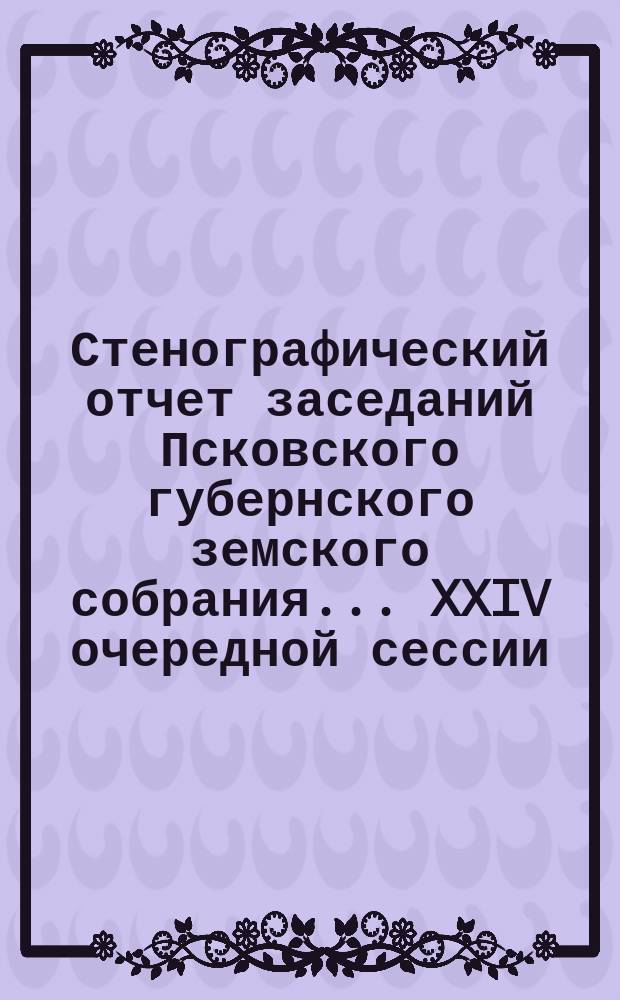 Стенографический отчет заседаний Псковского губернского земского собрания ... XXIV очередной сессии... : XXIV очередной сессии, с 7 по 19 декабря 1888 года ; Заседание экстренного Псковского губернского земского собрания, с 30 января по 4 февраля 1889 г.