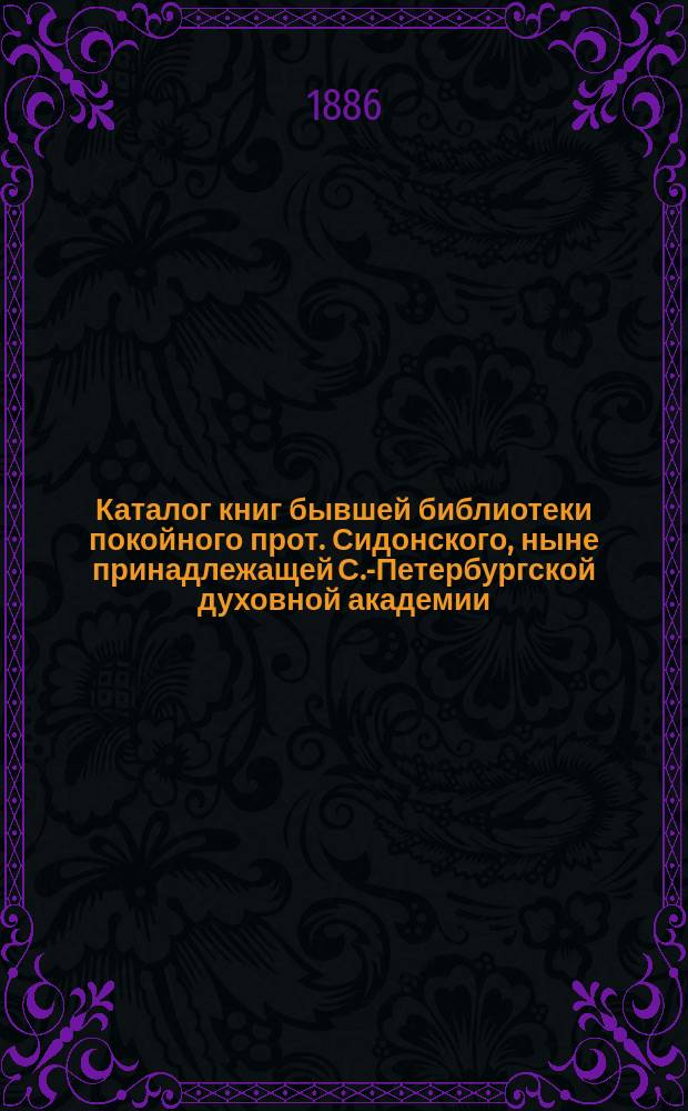 Каталог книг бывшей библиотеки покойного прот. Сидонского, ныне принадлежащей С.-Петербургской духовной академии, состоящий из трех отделов : Отд. 1-3. Отд. 1 : Книги: a) на древних языках, b) на русском языке и славянских наречиях, c) на английском языке, d) на итальянском, испанском, и на малоизвестных языках