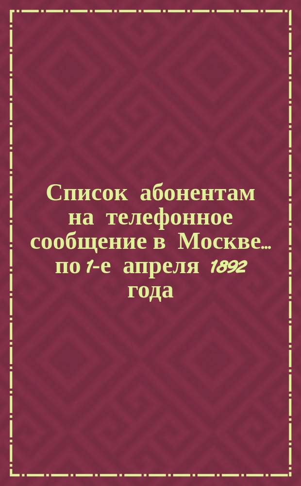 Список абонентам на телефонное сообщение в Москве... ... по 1-е апреля 1892 года
