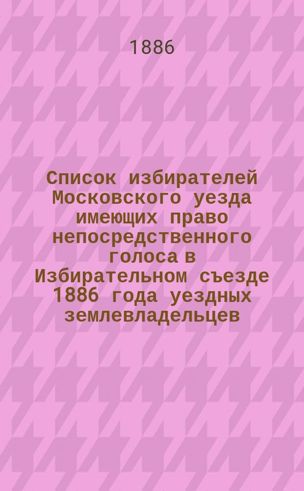 Список избирателей Московского уезда имеющих право непосредственного голоса в Избирательном съезде 1886 года уездных землевладельцев. Список землевладельцев Московского уезда, имеющих право участия в Уездном избирательном съезде 1886 года через уполномоченных