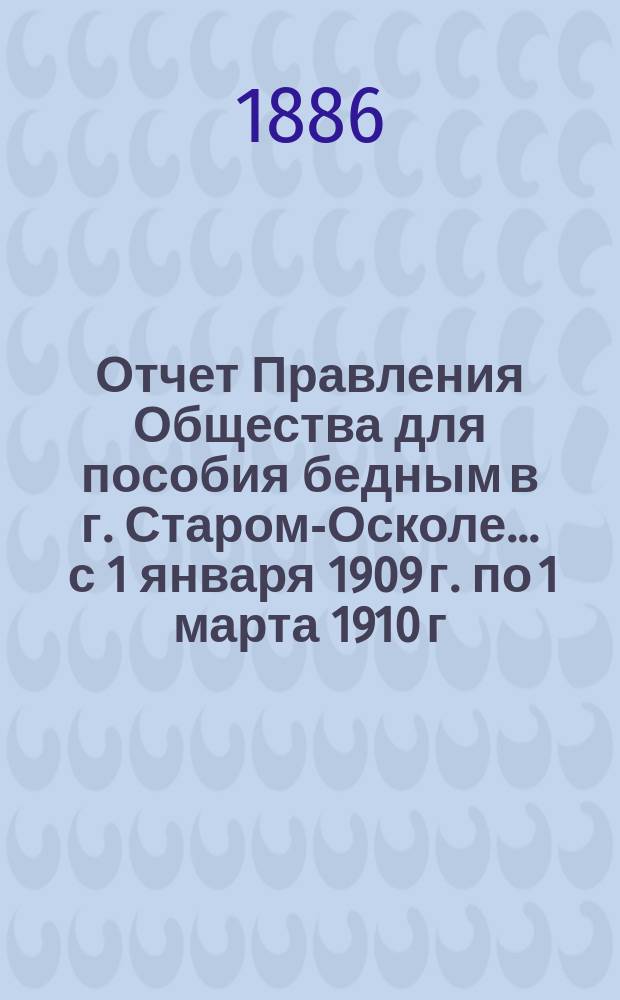 Отчет Правления Общества для пособия бедным в г. Старом-Осколе. ... с 1 января 1909 г. по 1 марта 1910 г.