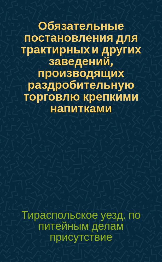 Обязательные постановления для трактирных и других заведений, производящих раздробительную торговлю крепкими напитками, находящихся в Тираспольском уезде, Херсонской губернии