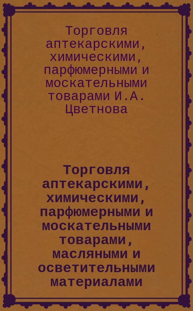 Торговля аптекарскими, химическими, парфюмерными и москательными товарами, масляными и осветительными материалами, Ивана Андреевича Цветнова в Москве : Перечень товаров