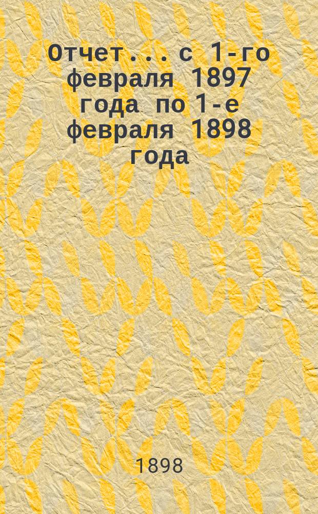 Отчет... с 1-го февраля 1897 года по 1-е февраля 1898 года