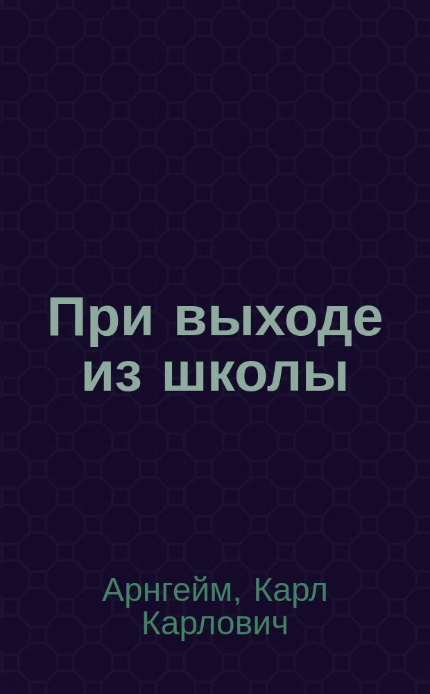 При выходе из школы : (Речь начальника с.-петерб. женск. гимназии К.К. Арнгейма, произнесенная на торжественном акте 8-ми с.-петерб. гимназий, 30 мая 1887 г.)