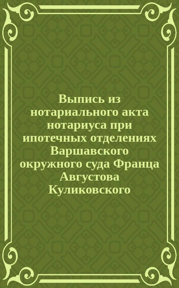 Выпись из нотариального акта нотариуса при ипотечных отделениях Варшавского окружного суда Франца Августова Куликовского, по реестру № 15