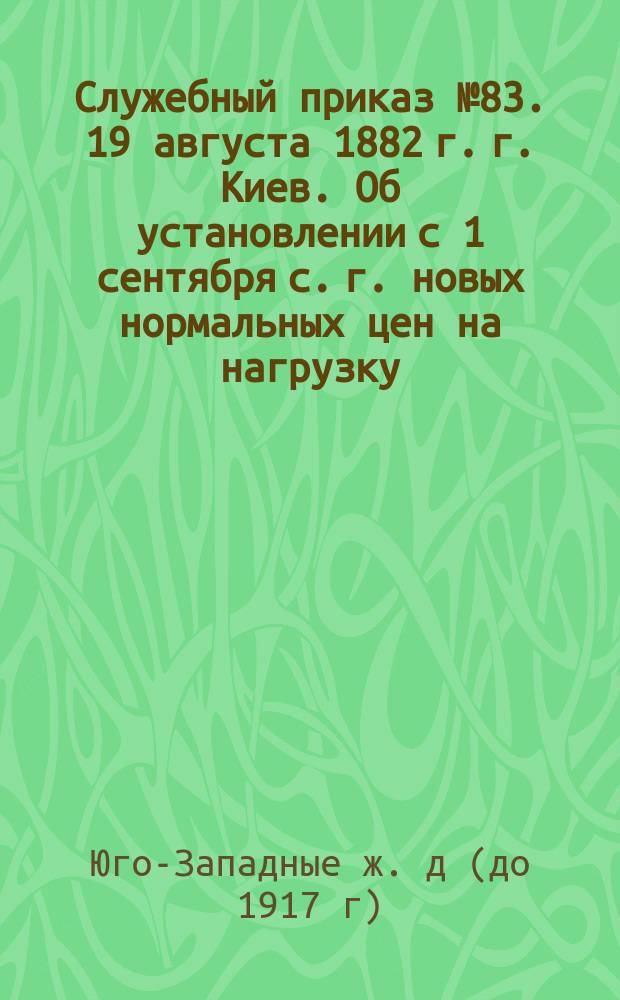 Служебный приказ № 83. 19 августа 1882 г. г. Киев. Об установлении с 1 сентября с. г. новых нормальных цен на нагрузку, выгрузку и перегрузку товаров и премий служащим за сбережение в расходах по этим операциям