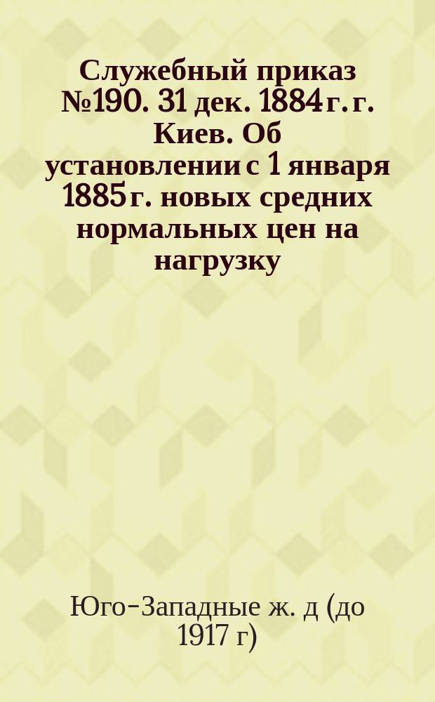 Служебный приказ № 190. 31 дек. 1884 г. г. Киев. Об установлении с 1 января 1885 г. новых средних нормальных цен на нагрузку, выгрузку и перегрузку товаров и премий служащим за сбережение в расходах по этим операциям