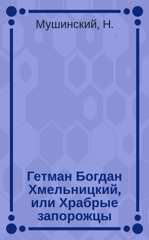 Гетман Богдан Хмельницкий, или Храбрые запорожцы : Краткое либретто драм. сцены в 6 карт