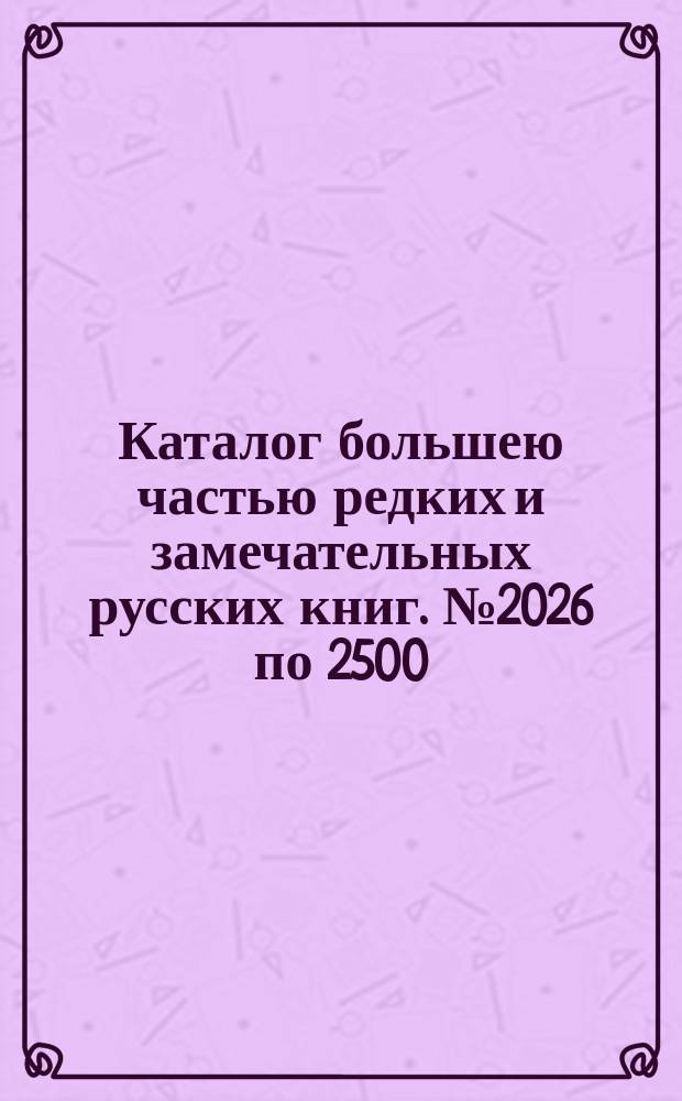 Каталог большею частью редких и замечательных русских книг. № 2026 по 2500