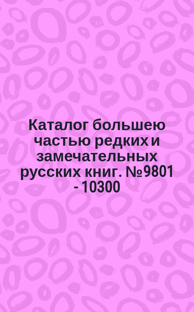 Каталог большею частью редких и замечательных русских книг. № 9801 - 10300