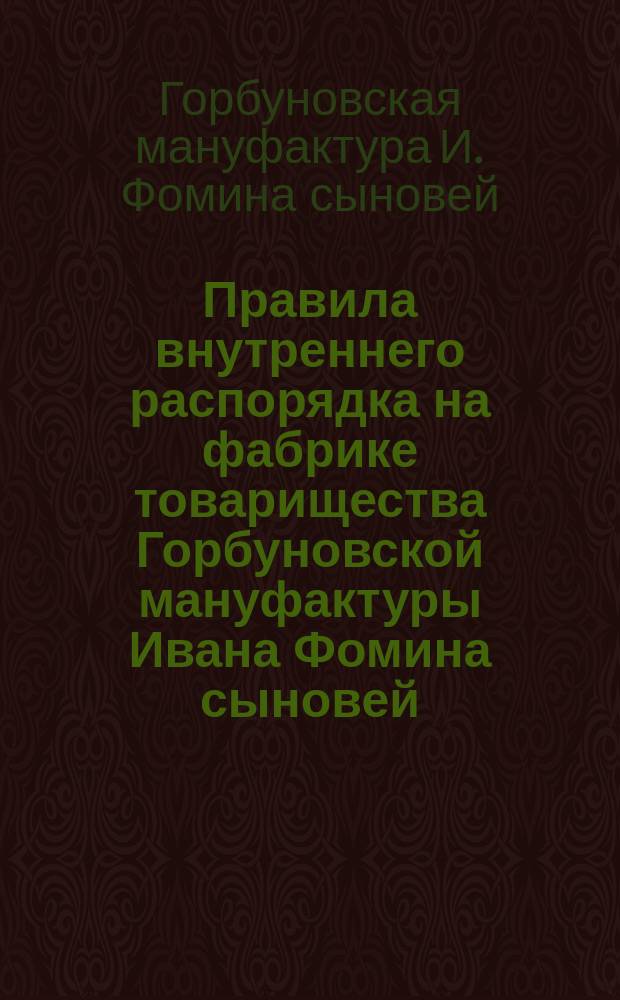Правила внутреннего распорядка на фабрике товарищества Горбуновской мануфактуры Ивана Фомина сыновей... составленные на основании обязательного правила о найме рабочих от 3-го июня 1886 года