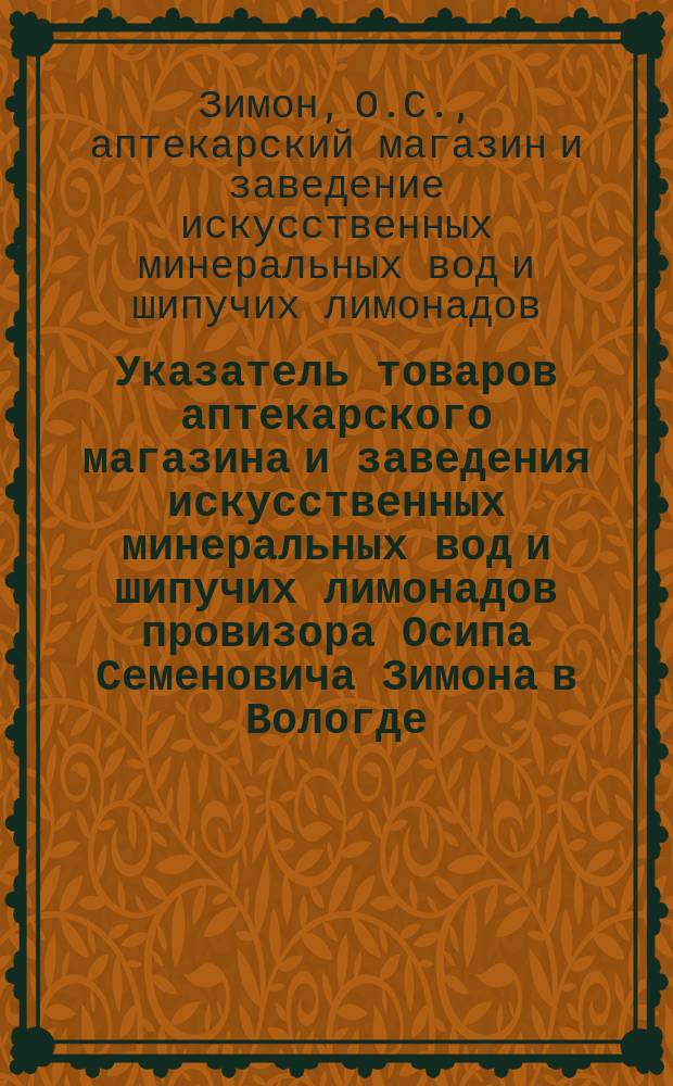 [Указатель товаров аптекарского магазина и заведения искусственных минеральных вод и шипучих лимонадов провизора Осипа Семеновича Зимона в Вологде