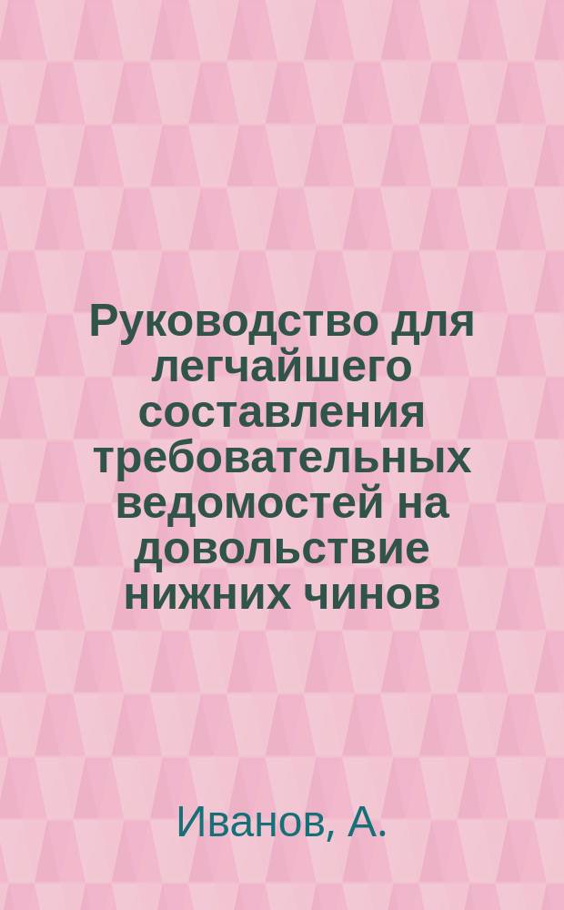 Руководство для легчайшего составления требовательных ведомостей на довольствие нижних чинов, отдельного корпуса жандармов мундирными, годовыми вещами и ремонтными деньгами от Интендантского артиллерийского управления, а также и добавочными деньгами от Отдельного корпуса жандармов : Согласно нормальных табелей, приложенных к приказам по Воен. ведомству жанд. унт. оф. СПБ. Жанд. полиц. упр. ж. д. А. Ивановым
