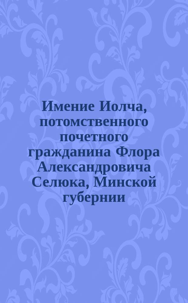 Имение Иолча, потомственного почетного гражданина Флора Александровича Селюка, Минской губернии, Речицкого уезда, (владеет с 1869 года)