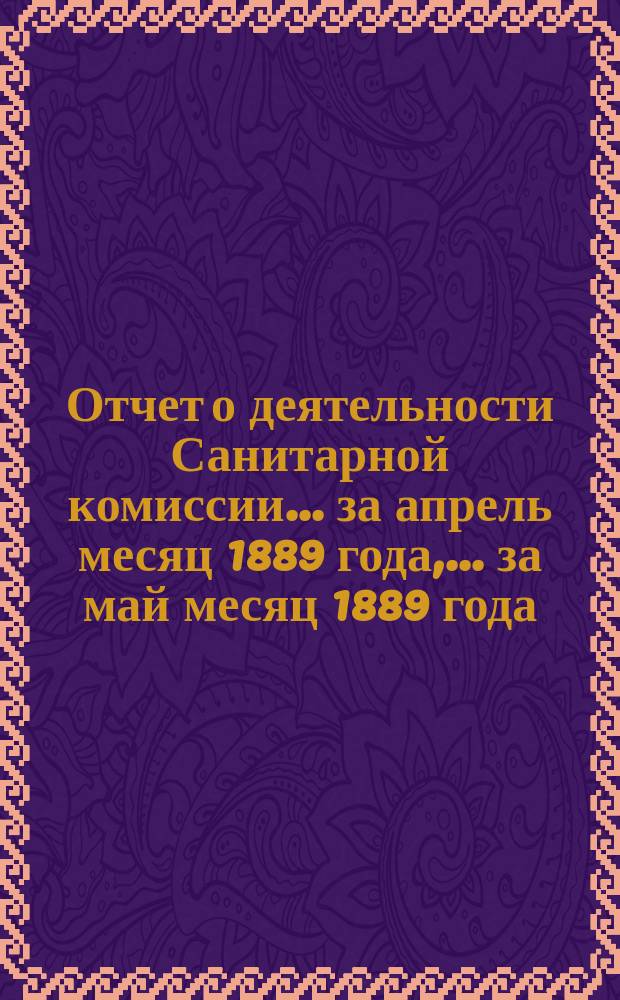 Отчет о деятельности Санитарной комиссии... ... за апрель месяц 1889 года, ... за май месяц 1889 года