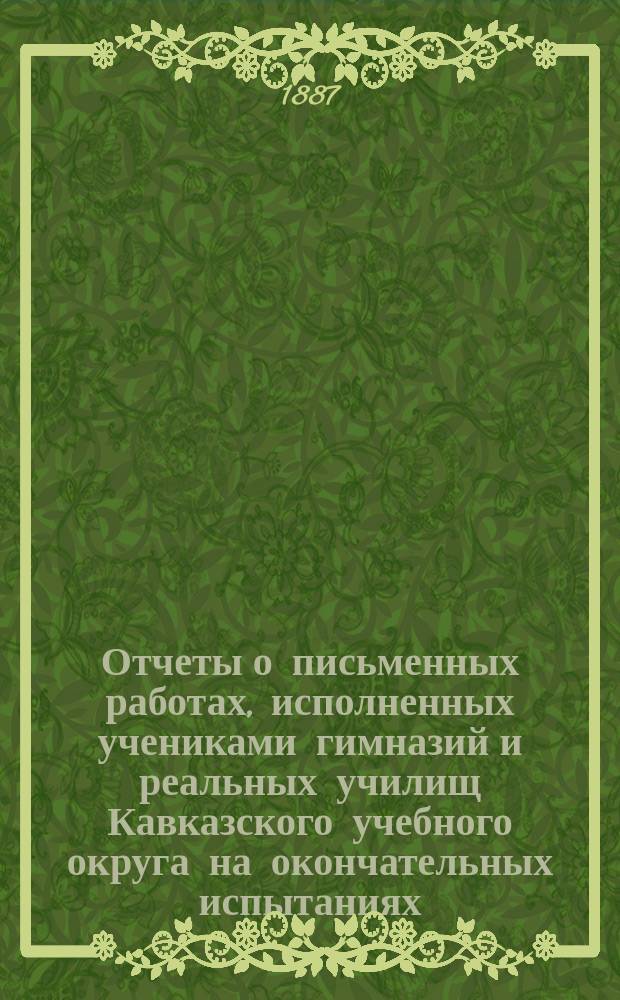 Отчеты о письменных работах, исполненных учениками гимназий и реальных училищ Кавказского учебного округа на окончательных испытаниях...