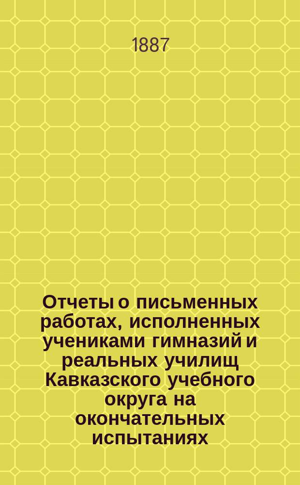 Отчеты о письменных работах, исполненных учениками гимназий и реальных училищ Кавказского учебного округа на окончательных испытаниях... ... в 1886 году