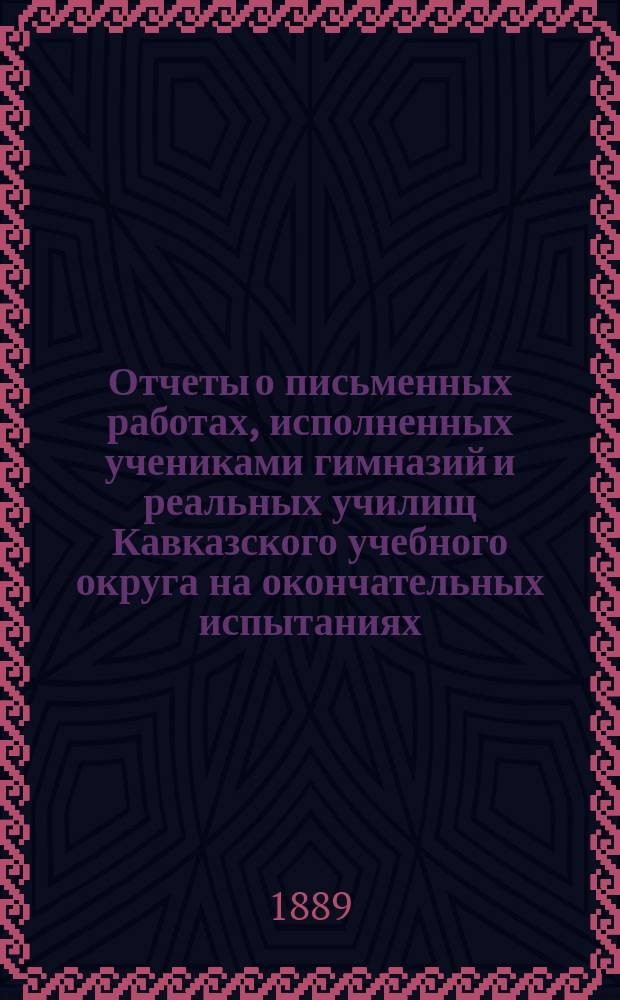 Отчеты о письменных работах, исполненных учениками гимназий и реальных училищ Кавказского учебного округа на окончательных испытаниях... ... в 1888 году