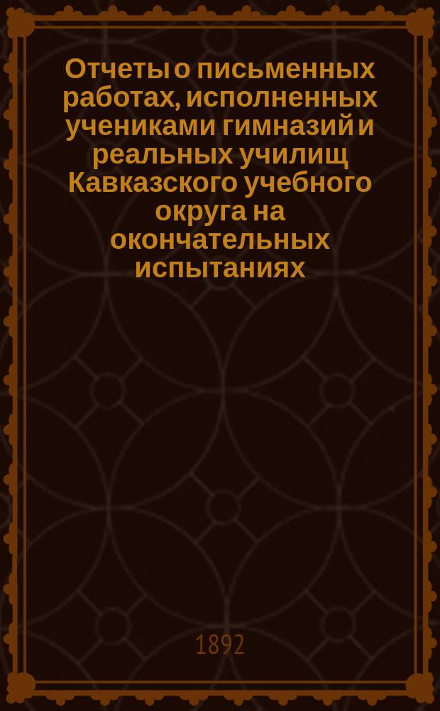 Отчеты о письменных работах, исполненных учениками гимназий и реальных училищ Кавказского учебного округа на окончательных испытаниях... ... в 1891 году