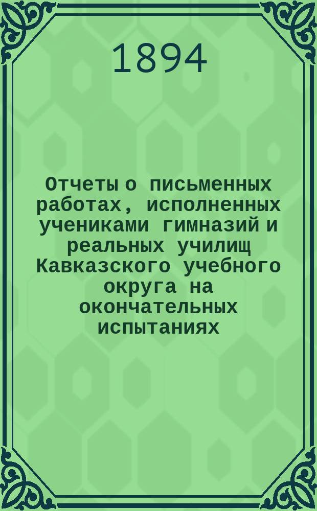 Отчеты о письменных работах, исполненных учениками гимназий и реальных училищ Кавказского учебного округа на окончательных испытаниях... ... в 1893 году