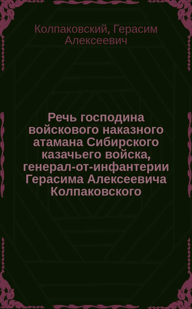 Речь господина войскового наказного атамана Сибирского казачьего войска, генерал-от-инфантерии Герасима Алексеевича Колпаковского, произнесенная его высокопревосходительством при войсковом празднике 6-го декабря 1887 года