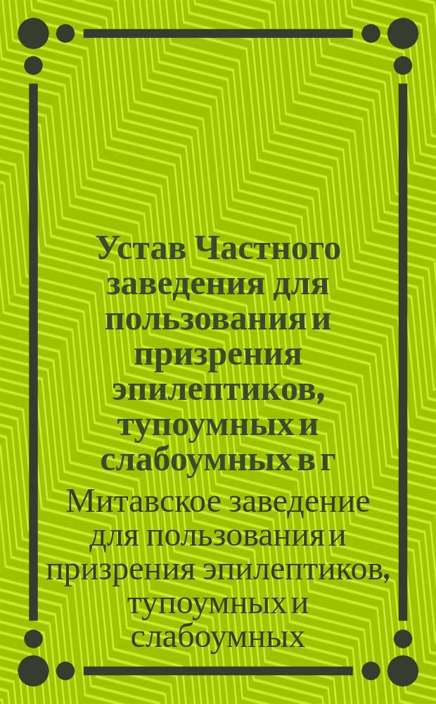 Устав Частного заведения для пользования и призрения эпилептиков, тупоумных и слабоумных в г. Митаве : Утв. 24 июля 1887 г.